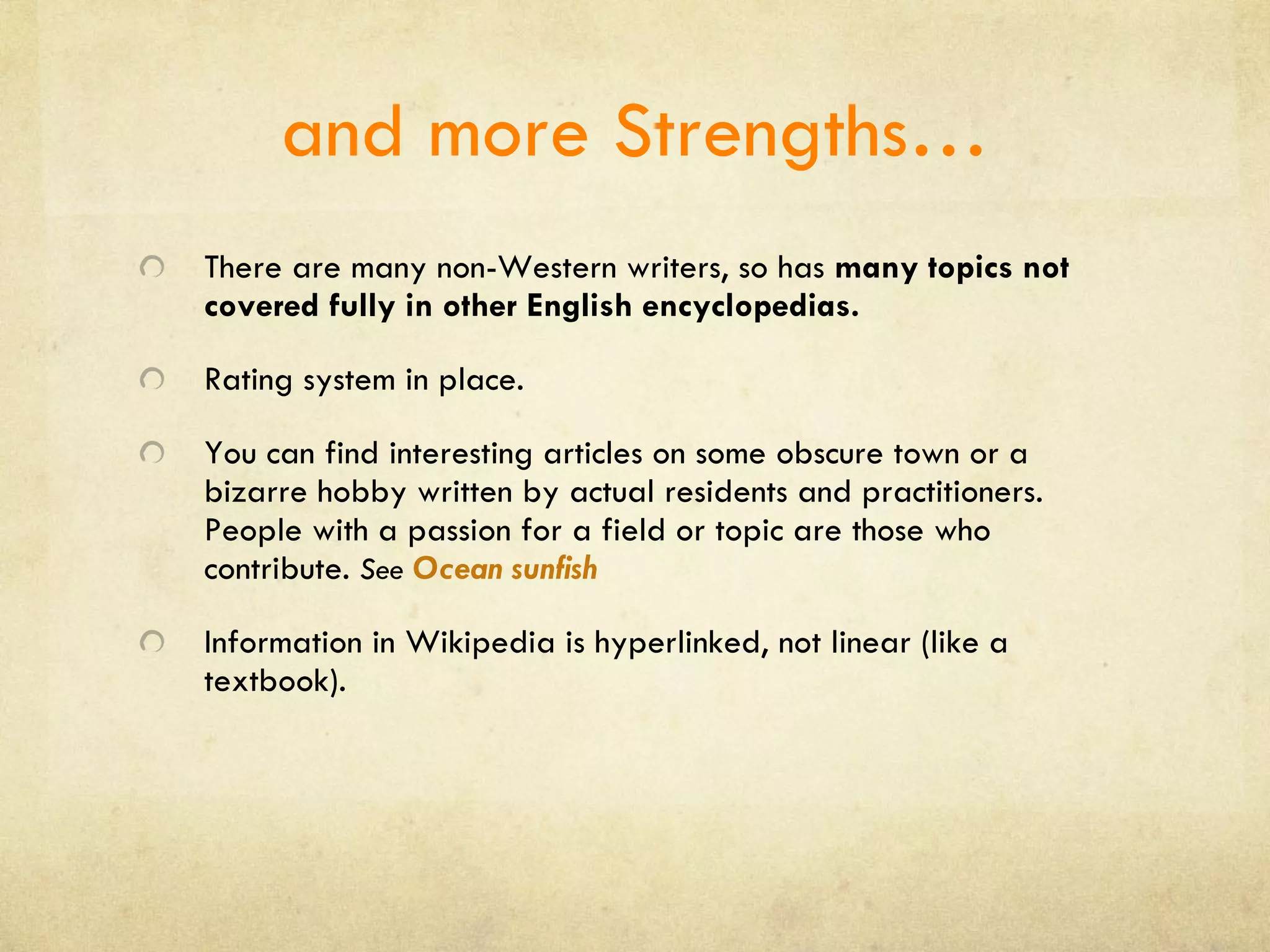 and more Strengths… There are many non-Western writers, so has  many topics not covered fully in other English encyclopedias. Rating system in place. You can find interesting articles on some obscure town or a bizarre hobby written by actual residents and practitioners. People with a passion for a field or topic are those who contribute.  See  Ocean sunfish Information in Wikipedia is hyperlinked, not linear (like a textbook). 