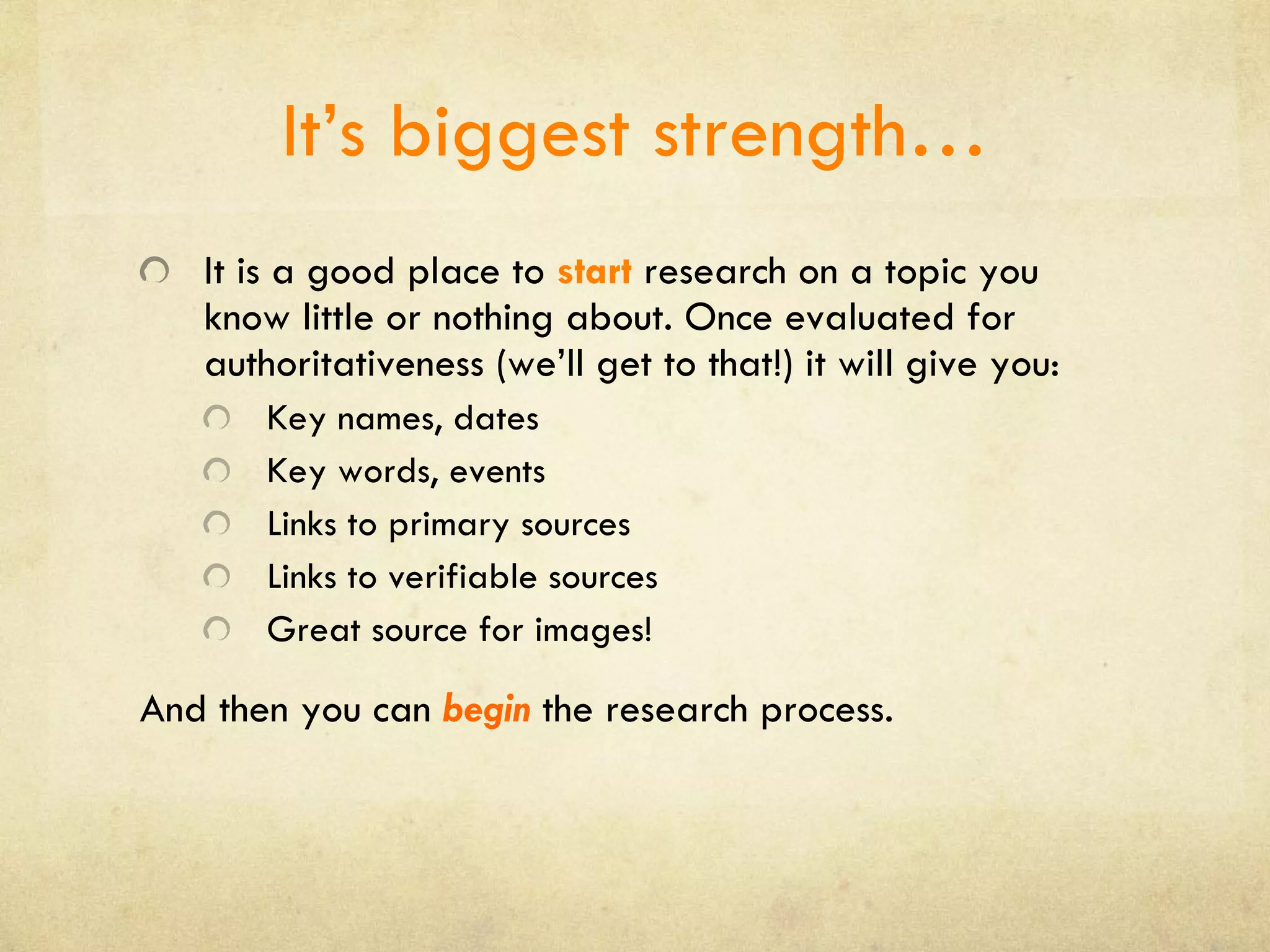 It’s biggest strength… It is a good place to  start  research on a topic you know little or nothing about. Once evaluated for authoritativeness (we’ll get to that!) it will give you: Key names, dates Key words, events Links to primary sources Links to verifiable sources Great source for images! And then you can  begin   the research process. 