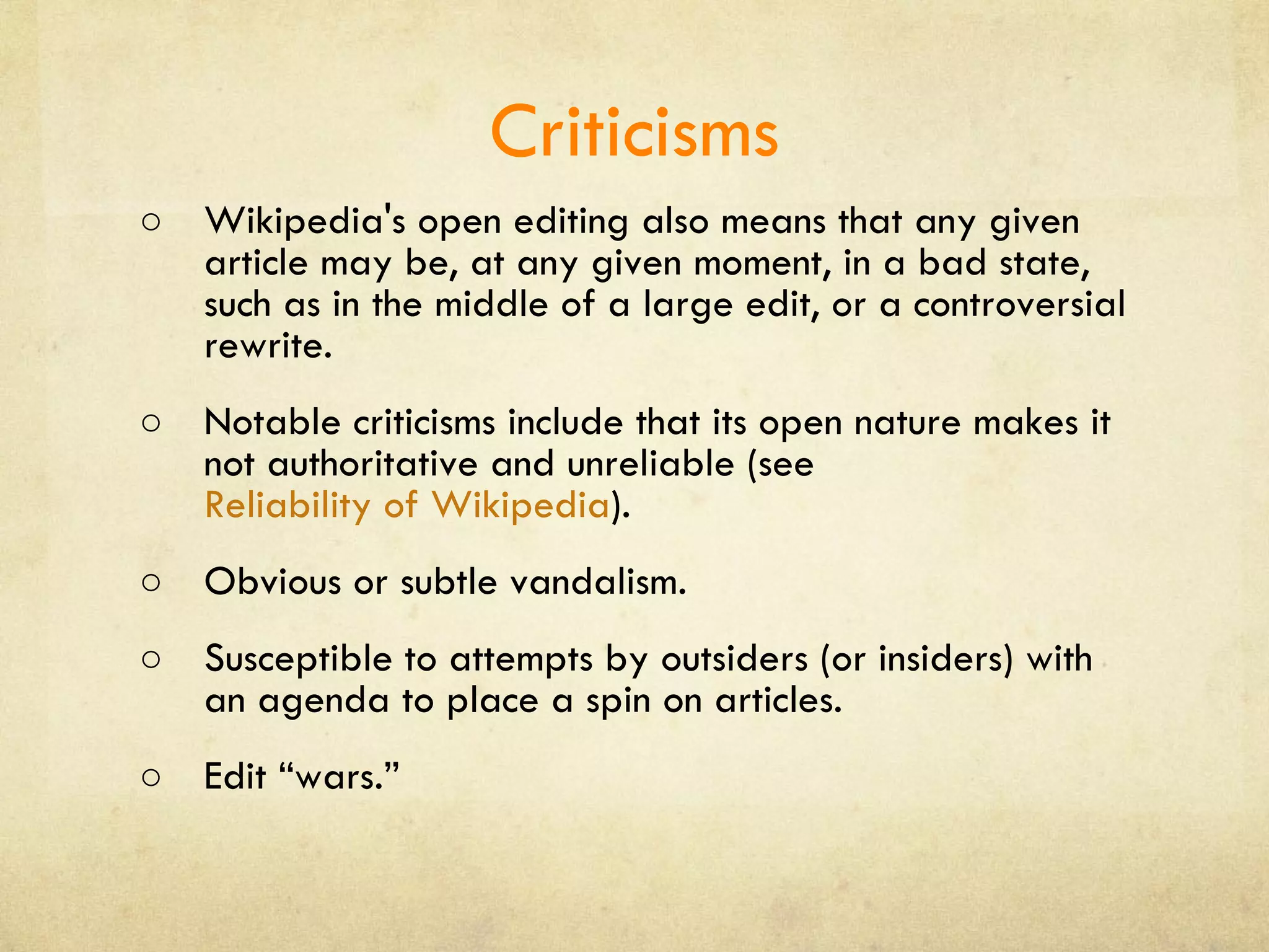 Criticisms Wikipedia's open editing also means that any given article may be, at any given moment, in a bad state, such as in the middle of a large edit, or a controversial rewrite.  Notable criticisms include that its open nature makes it not authoritative and unreliable (see  Reliability of Wikipedia ). Obvious or subtle vandalism.  Susceptible to attempts by outsiders (or insiders) with an agenda to place a spin on articles. Edit “wars.” 
