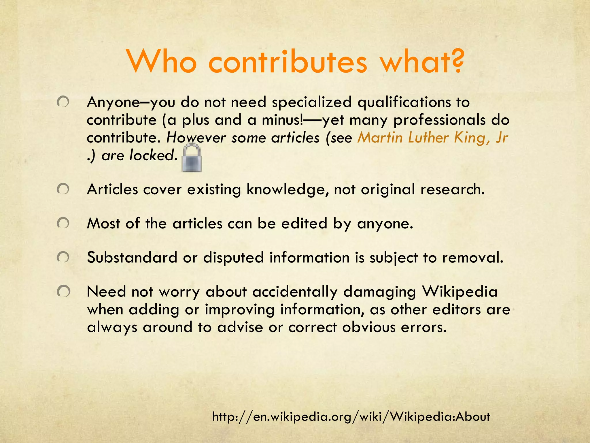 Who contributes what? Anyone–you do not need specialized qualifications to contribute (a plus and a minus!—yet many professionals do contribute.  However some articles (see  Martin Luther King, Jr .) are locked.  Articles cover existing knowledge, not original research. Most of the articles can be edited by anyone. Substandard or disputed information is subject to removal. Need not worry about accidentally damaging Wikipedia when adding or improving information, as other editors are always around to advise or correct obvious errors. http://en.wikipedia.org/wiki/Wikipedia:About 