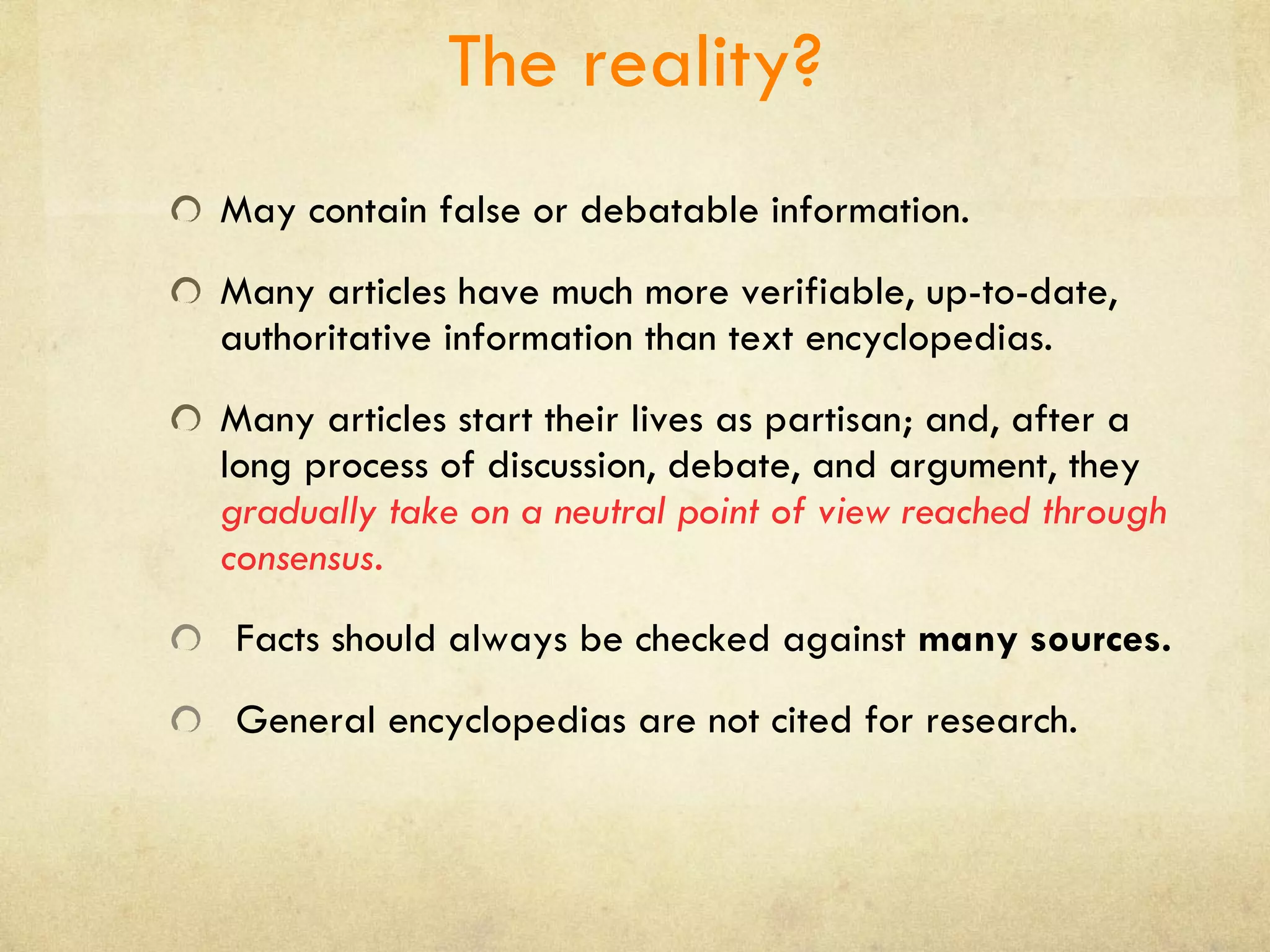 The reality? May contain false or debatable information. Many articles have much more verifiable, up-to-date, authoritative information than text encyclopedias. Many articles start their lives as partisan; and, after a long process of discussion, debate, and argument, they  gradually take on a neutral point of view reached through consensus. Facts should always be checked against  many sources. General encyclopedias are not cited for research. 