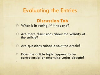 Evaluating the Entries Discussion Tab What is its rating, if it has one?  Are there discussions about the validity of the article?  Are questions raised about the article? Does the article topic appear to be controversial or otherwise under debate?  . 
