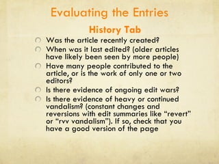 Evaluating the Entries History Tab Was the article recently created? When was it last edited? (older articles have likely been seen by more people) Have many people contributed to the article, or is the work of only one or two editors?  Is there evidence of ongoing edit wars?  Is there evidence of heavy or continued vandalism? (constant changes and reversions with edit summaries like “revert” or “rvv vandalism”). If so, check that you have a good version of the page 