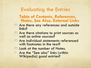 Evaluating the Entries Table of Contents, References, Notes, See Also, External Links Are there any references and outside links? Are there citations to print sources as well as online sources? Are individual statements referenced with footnotes in the text? Look at the number of Notes. Are the “See also” links (within Wikipedia) good entries? 