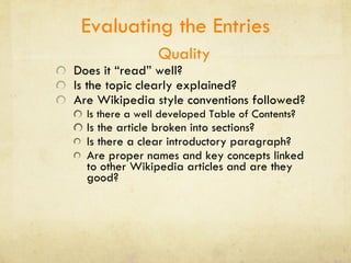 Evaluating the Entries Quality Does it “read” well? Is the topic clearly explained? Are Wikipedia style conventions followed?  Is there a well developed Table of Contents? Is the article broken into sections? Is there a clear introductory paragraph? Are proper names and key concepts linked to other Wikipedia articles and are they good?  