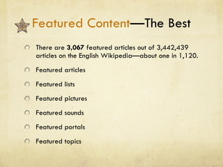Featured Content —The Best There are  3,067  featured articles out of 3,442,439 articles on the English Wikipedia—about one in 1,120. Featured articles Featured lists Featured pictures Featured sounds Featured portals Featured topics 