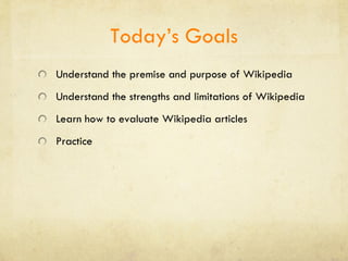 Today’s Goals Understand the premise and purpose of Wikipedia Understand the strengths and limitations of Wikipedia Learn how to evaluate Wikipedia articles Practice 