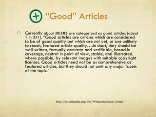 “Good” Articles  Currently  about  10,105  are categorized as good articles (about 1 in 341) . “Good articles are articles which are considered to be of good quality but which are not yet, or are unlikely to reach, featured article quality….In short, they should be well written, factually accurate and verifiable, broad in coverage, neutral in point of view, stable, and illustrated, where possible, by relevant images with suitable copyright licenses. Good articles need not be as comprehensive as featured articles, but they should not omit any major facets of the topic.” http://en.wikipedia.org/wiki/Wikipedia:Good_Article 
