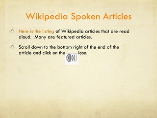 Wikipedia Spoken Articles Here is the listing   of Wikipedia articles that are read aloud.  Many are featured articles. Scroll down to the bottom right of the end of the article and click on the  icon. 