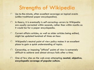 Strengths of Wikipedia Up-to-the-minute, often excellent coverage on topical events (unlike traditional paper encyclopedias). In theory, it is eventually is  self-correcting-- errors to Wikipedia are usually corrected within seconds, rather than within months as it would be for a paper encyclopedia.  Current affairs articles, as well as older articles being edited, might be updated hundred of times an hour.  Wikipedia's neutral point of view policy makes it an excellent place to gain a quick understanding of topics.  Censorship, or imposing "official" points of view is extremely difficult to achieve and almost always fails after a time. One of few sites on the web even attempting  neutral, objective, encyclopedic coverage of popular culture. 