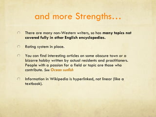 and more Strengths… There are many non-Western writers, so has  many topics not covered fully in other English encyclopedias. Rating system in place. You can find interesting articles on some obscure town or a bizarre hobby written by actual residents and practitioners. People with a passion for a field or topic are those who contribute.  See  Ocean sunfish Information in Wikipedia is hyperlinked, not linear (like a textbook). 