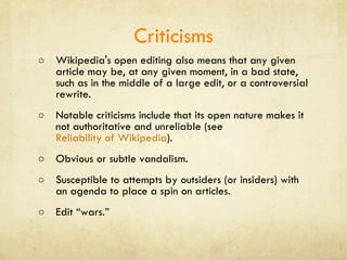 Criticisms Wikipedia's open editing also means that any given article may be, at any given moment, in a bad state, such as in the middle of a large edit, or a controversial rewrite.  Notable criticisms include that its open nature makes it not authoritative and unreliable (see  Reliability of Wikipedia ). Obvious or subtle vandalism.  Susceptible to attempts by outsiders (or insiders) with an agenda to place a spin on articles. Edit “wars.” 