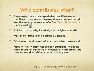Who contributes what? Anyone–you do not need specialized qualifications to contribute (a plus and a minus!—yet many professionals do contribute.  However some articles (see  Martin Luther King, Jr .) are locked.  Articles cover existing knowledge, not original research. Most of the articles can be edited by anyone. Substandard or disputed information is subject to removal. Need not worry about accidentally damaging Wikipedia when adding or improving information, as other editors are always around to advise or correct obvious errors. http://en.wikipedia.org/wiki/Wikipedia:About 