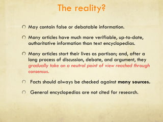 The reality? May contain false or debatable information. Many articles have much more verifiable, up-to-date, authoritative information than text encyclopedias. Many articles start their lives as partisan; and, after a long process of discussion, debate, and argument, they  gradually take on a neutral point of view reached through consensus. Facts should always be checked against  many sources. General encyclopedias are not cited for research. 