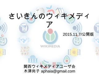 さいきんのウィキメディ
ア
　 2015.11.7/公開版
関西ウィキメディアユーザ会
木津尚子 aphaia@gmail.com
 