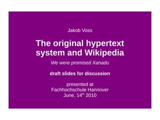 Jakob Voss

The original hypertext
system and Wikipedia
   We were promised Xanadu

   draft slides for discussion

         presented at
   Fachhochschule Hannover
        June, 14th 2010
 