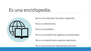 13
Es una enciclopedia.
No es una colección de textos originales.
No es un diccionario.
No es un periódico.
No es un conjunto de páginas promocionales.
No es un espacio para expresar opiniones.
No es una fuente de información primaria.
 