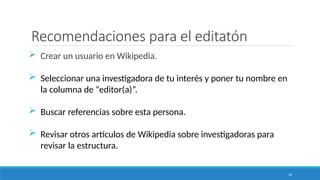 16
Recomendaciones para el editatón
 Crear un usuario en Wikipedia.
 Seleccionar una investigadora de tu interés y poner tu nombre en
la columna de “editor(a)”.
 Buscar referencias sobre esta persona.
 Revisar otros artículos de Wikipedia sobre investigadoras para
revisar la estructura.
 