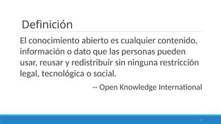 7
Definición
El conocimiento abierto es cualquier contenido,
información o dato que las personas pueden
usar, reusar y redistribuir sin ninguna restricción
legal, tecnológica o social.
-- Open Knowledge International
 