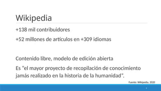 9
Wikipedia
+138 mil contribuidores
+52 millones de artículos en +309 idiomas
Contenido libre, modelo de edición abierta
Es “el mayor proyecto de recopilación de conocimiento
jamás realizado en la historia de la humanidad”.
Fuente: Wikipedia, 2020
 