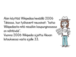 Aloin käyttää Wikipediaa keväällä 2006 
Tokiossa, kun työkaverit neuvoivat: ”katso 
Wikipediasta mitä missäkin kaupunginosassa 
on nähtävää”. 
Vuonna 2006 Wikipedia sijoittui Alexan 
listauksessa vasta sijalle 33. 
 