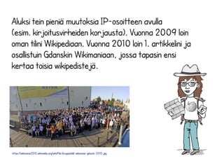 Aluksi tein pieniä muutoksia IP-osoitteen avulla 
(esim. kirjoitusvirheiden korjausta). Vuonna 2009 loin 
oman tilini Wikipediaan. Vuonna 2010 loin 1. artikkelini ja 
osallistuin Gdanskin Wikimaniaan, jossa tapasin ensi 
kertaa toisia wikipedistejä. 
https://wikimania2010.wikimedia.org/wiki/File:Gruppenbild-wikimania-gdansk-2010.jpg 
 