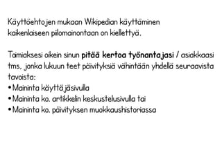 Käyttöehtojen mukaan Wikipedian käyttäminen 
kaikenlaiseen piilomainontaan on kiellettyä. 
Toimiaksesi oikein sinun pitää kertoa työnantajasi / asiakkaasi 
tms, jonka lukuun teet päivityksiä vähintään yhdellä seuraavista 
tavoista: 
●Maininta käyttäjäsivulla 
●Maininta ko. artikkelin keskustelusivulla tai 
●Maininta ko. päivityksen muokkaushistoriassa 
 