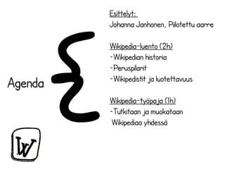 Wikipedia-työpaja (1h) 
-Tutkitaan ja muokataan 
Wikipediaa yhdessä 
Agenda{ 
Esittelyt: 
Johanna Janhonen, Piilotettu aarre 
Wikipedia-luento (2h) 
-Wikipedian historia 
-Peruspilarit 
-Wikipedistit ja luotettavuus 
 