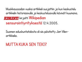 Muokkaussodan vuoksi artikkeli suojattiin ja kun keskustelu 
artikkelin historiasivulla ja keskustelusivulla kävivät kuumana, 
kirjoitti Wikipedian 
sensurointiyrityksestä 12.4.2005. 
Suomen eduskuntatalosta oli siis päivitetty Jari Vilen-artikkelia. 
MUTTA KUKA SEN TEKI? 
 