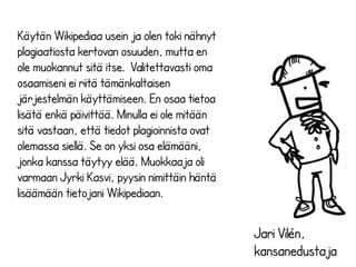 Jari Vilén, 
kansanedustaja 
Käytän Wikipediaa usein ja olen toki nähnyt 
plagiaatiosta kertovan osuuden, mutta en 
ole muokannut sitä itse. Valitettavasti oma 
osaamiseni ei riitä tämänkaltaisen 
järjestelmän käyttämiseen. En osaa tietoa 
lisätä enkä päivittää. Minulla ei ole mitään 
sitä vastaan, että tiedot plagioinnista ovat 
olemassa siellä. Se on yksi osa elämääni, 
jonka kanssa täytyy elää. Muokkaaja oli 
varmaan Jyrki Kasvi, pyysin nimittäin häntä 
lisäämään tietojani Wikipediaan. 
 
