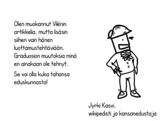 Jyrki Kasvi, 
wikipedisti ja kansanedustaja 
Olen muokannut Vilénin 
artikkelia, mutta lisäsin 
siihen vain hänen 
luottamustehtäviään. 
Graduosion muutoksia minä 
en ainakaan ole tehnyt. 
Se voi olla kuka tahansa 
eduskunnasta! 
 