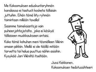 Me Kokoomuksen eduskuntaryhmän 
kansliassa ei taatusti kosketa tällaisiin 
juttuihin. Eihän tämä liity ryhmän 
toimintaan millään tavalla! 
Saamme toimeksiantoja vain 
puheenjohtajistolta, joka ei käskyä 
tällaiseen muokkaukseen antaisi. 
Koko tämä kohuhan meni täsmälleen Vilénin 
omaan piikkiin. Meillä ei ole täällä mitään 
tarvetta tai halua puuttua näihin asioihin. 
Kysykää Jari Viléniltä itseltään. 
Jussi Kekkonen, 
Kokoomuksen tiedotussihteeri 
 