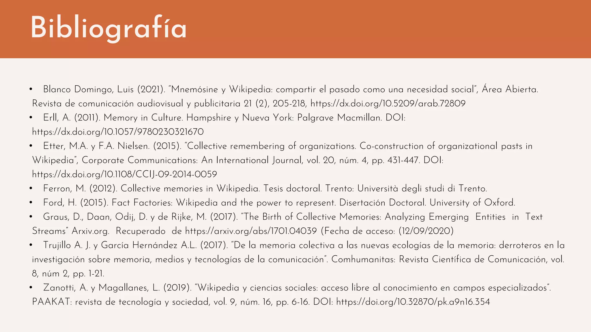 Bibliografía
• Blanco Domingo, Luis (2021). “Mnemósine y Wikipedia: compartir el pasado como una necesidad social”, Área Abierta.
Revista de comunicación audiovisual y publicitaria 21 (2), 205-218, https://dx.doi.org/10.5209/arab.72809
• Erll, A. (2011). Memory in Culture. Hampshire y Nueva York: Palgrave Macmillan. DOI:
https://dx.doi.org/10.1057/9780230321670
• Etter, M.A. y F.A. Nielsen. (2015). “Collective remembering of organizations. Co-construction of organizational pasts in
Wikipedia”, Corporate Communications: An International Journal, vol. 20, núm. 4, pp. 431-447. DOI:
https://dx.doi.org/10.1108/CCIJ-09-2014-0059
• Ferron, M. (2012). Collective memories in Wikipedia. Tesis doctoral. Trento: Università degli studi di Trento.
• Ford, H. (2015). Fact Factories: Wikipedia and the power to represent. Disertación Doctoral. University of Oxford.
• Graus, D., Daan, Odij, D. y de Rijke, M. (2017). “The Birth of Collective Memories: Analyzing Emerging Entities in Text
Streams” Arxiv.org. Recuperado de https://arxiv.org/abs/1701.04039 (Fecha de acceso: (12/09/2020)
• Trujillo A. J. y García Hernández A.L. (2017). “De la memoria colectiva a las nuevas ecologías de la memoria: derroteros en la
investigación sobre memoria, medios y tecnologías de la comunicación”. Comhumanitas: Revista Científica de Comunicación, vol.
8, núm 2, pp. 1-21.
• Zanotti, A. y Magallanes, L. (2019). “Wikipedia y ciencias sociales: acceso libre al conocimiento en campos especializados”.
PAAKAT: revista de tecnología y sociedad, vol. 9, núm. 16, pp. 6-16. DOI: https://doi.org/10.32870/pk.a9n16.354
 