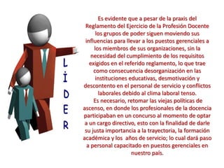 Es evidente que a pesar de la praxis del
Reglamento del Ejercicio de la Profesión Docente
los grupos de poder siguen moviendo sus
influencias para llevar a los puestos gerenciales a
los miembros de sus organizaciones, sin la
necesidad del cumplimiento de los requisitos
exigidos en el referido reglamento, lo que trae
como consecuencia desorganización en las
instituciones educativas, desmotivación y
descontento en el personal de servicio y conflictos
laborales debido al clima laboral tenso.
Es necesario, retomar las viejas políticas de
ascenso, en donde los profesionales de la docencia
participaban en un concurso al momento de optar
a un cargo directivo, esto con la finalidad de darle
su justa importancia a la trayectoria, la formación
académica y los años de servicio; lo cual dará paso
a personal capacitado en puestos gerenciales en
nuestro país.
 