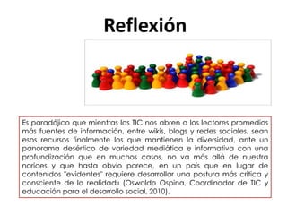 Reflexión
Es paradójico que mientras las TIC nos abren a los lectores promedios
más fuentes de información, entre wikis, blogs y redes sociales, sean
esos recursos finalmente los que mantienen la diversidad, ante un
panorama desértico de variedad mediática e informativa con una
profundización que en muchos casos, no va más allá de nuestra
narices y que hasta obvio parece, en un país que en lugar de
contenidos "evidentes" requiere desarrollar una postura más crítica y
consciente de la realidad» (Oswaldo Ospina, Coordinador de TIC y
educación para el desarrollo social, 2010).
 