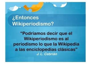 ¿Entonces
Wikiperiodismo?
    “Podríamos decir que el
      Wikiperiodismo es al
periodismo lo que la Wikipedia
 a las enciclopedias clásicas”
          J. L. Cebrián
 