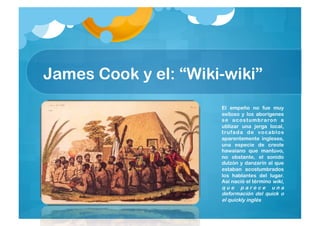 James Cook y el: “Wiki-wiki”
                      El empeño no fue muy
                      exitoso y los aborígenes
                      s e a c o s t u m b ra ro n a
                      utilizar una jerga local,
                      t ru fa d a d e vo c abl o s
                      aparentemente ingleses,
                      una especie de creole
                      hawaiano que mantuvo,
                      no obstante, el sonido
                      dulzón y danzarín al que
                      estaban acostumbrados
                      los hablantes del lugar.
                      Así nació el término wiki,
                      que parece una
                      deformación del quick o
                      el quickly inglés
 