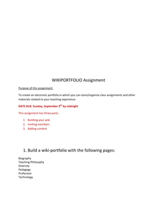 WIKIPORTFOLIO Assignment
Purpose of this assignment:

To create an electronic portfolio in which you can store/organize class assignments and other
materials related to your teaching experience

DATE DUE: Sunday, September 9th by midnight

This assignment has three parts:

   1. Building your wiki
   2. Inviting members
   3. Adding content




   1. Build a wiki-portfolio with the following pages:
Biography
Teaching Philosophy
Diversity
Pedagogy
Profession
Technology
 