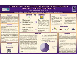 A CONCEPT FULLY REALIZED: THE BEAUTY OF DEVELOPING AN
                                                   INTERNALLY-HOUSED WIKI SERVER
                                                                                          Mark Baggett and John Cyrus
                                                                Louisiana St t U i
                                                                L i i     State University H lth S i
                                                                                       it Health Sciences C t – Sh
                                                                                                          Center Shreveport • Medical Lib
                                                                                                                          t M di l Library

                               ABSTRACT                                                                               WETPAINT                                  VS.                 MEDIAWIKI                                                                                                    IMPLEMENTATION
The Louisiana State University Health Sciences Center – Shreveport (LSUHSC-                                                                                                                                                                            Installation
S) Medical Library first created a wiki in early 2008 as a place to store important
information about the library, and to provide a workspace for group projects. The                                                                                                                                                                      One of primary benefits of Mediawiki is that it                 Due to the nature of our wiki, a few security measures
selected platform for this wiki was the externally hosted website Wetpaint.com.                                                                                                                                                                        has minimal technical requirements.       This                  were employed:
About a year and a half later, it was suggested that a new, more flexible wiki be                                                                                                                                                                      software package runs on most operating                            •The wiki is configured for intranet use and is only
implemented th t would t l t k advantage of th t h l
i l       t d that       ld truly take d     t      f the technology. With thi i
                                                                            this in                                                                                                                                                                    systems including Linux Unix and Microsoft
                                                                                                                                                                                                                                                                         Linux, Unix,                                     viewable by computers on the institutional domain.
mind, librarians at LSUHSC-S selected to create a new wiki using the open                          •Free                                                                         •Free                                                                 Windows.
                                                                                                                                                                                                                                                                                                                          •To provide additional security, the web server is
source, internally housed Mediawiki platform. This poster will discuss: the                        •Web-based (external hosting)                                                 •Extensible – Add extensions               to   expand                However, Mediawiki requires that the following                     configured so that only specified computers can
differences between the two wikis, technological requirements for the installation                                                                                               functionality of your wiki.                                           be installed and properly configured:
                                                                                                   •WYSIWYG Editing – What You See Is What                                                                                                                                                                                access the wiki, ensuring that only library faculty
of Mediawiki, some of the challenges we faced in implementing it, examples of
                                                                                                   You Get, no markup language.                                                  •Established Support Base – Open source, with                             •A web server such as Apache or IIS                            and staff can view or edit the wiki.
how the wiki is currently used, and finally, the lessons we learned in going
through this entire process.                                                                                                                                                     large, experienced user group for technical                               •PHP version 5.0 or later                                   Authentication on access could provide the same level
                                                                                                   •Minimal administration – Does not require
                                                                                                                                                                                 support.                                                                  •Database Server: MySQL or PostgreSQL                       of security, but we chose not to require this, as library
                                                                                                   technical background.
                                                                                                                                                                                                                                                                                                                       staff stated username/password access to the previous
                                                                                                   •Well-Defined Features – does not require                                     •Intuitive Organization Tools – Automatic table                       Although not required, MySQL users may find it                  wiki had discouraged use.
                                                                                                   upgrading, or additional installations                                        of contents, divide pages into sections, add tags,                    useful to install phpMyAdmin to manage and
                             CHALLENGES                                                                                                                                          simple internal linking.
                                                                                                                                                                                 •Highly Searchable – Search by page title or
                                                                                                                                                                                                                                                       backup the database.


We faced numerous challenges to the implementation of our wiki. Most of these
are predictable, but always seem to surface whenever a new system or
                                                                                                                                                                                 full-text
                                                                                                                                                                                 •Document Management – Link to network files.
                                                                                                                                                                                                                                                                                              Our
                                                                                                                                                                                                                                                                                              O Wiki B kb
                                                                                                                                                                                                                                                                                                     Backbone
technology is introduced.                                                                          •Proprietary – Free accounts have ads.
Misconceptions                                                                                     Premium (pay) accounts for more features.
Black hole effect – Information gets in, but it doesn’t get back out. This is only                                                                                               •wikitext – Markup language that requires some
                                                                                                   •Files only by Attachment – Cannot link to
true when the organization and scope of the wiki is poorly defined.                                                                                                              practice.
                                                                                                   files on your local network.
Markup Language – While it is true that Mediawiki is not WYSIWYG, the                                                                                                            •Requires Technical Administration – Requires at
                                                                                                   •Poor Organization – Poor linking within wiki.                                least one dedicated administrator.
markup language is simple, and there are various extensions and applications                       Confusing table of contents.                                                                                                                                                                                                                                 PHP Server
                                                                                                                                                                                 •Too Wide Open (Out of the Box) – Difficult to                             Operating System               Apache Web Server                Database Server
that can be used to generate wiki text.
                                                                                                   •Limited Searching                                                            determine what can do.
Where to Start – wikis, by their nature, can be expansive, complex repositories.
Begin by adding content that will be easy to locate, and immediately useful to a

                                                                                                                                                                 CURRENT USAGE
number of users
          users.
Change/Adoption
90-9-1 Rule – wikis come with the expectation that because anyone can edit
                                                                                                                                                                                                                                                                                                                        CONCLUSIONS
them, everyone should contribute. In reality, it has been found that with most         Document Management                                                                                           Current Awareness                                                                     Planning & Conversion
wikis 90% access them, 9% contribute, and only 1% actively participates on a            One of the principle uses for the wiki that we created thus far has been for document                         Staying up to date in our profession is both essential and difficult.                       When we initially created the wiki, our first step was to transfer all of the
regular basis.                                                                         management. For this we simply mean organizing, storing, and accessing shared                                 Maintaining a section that addresses issues and trends in librarianship               data housed in Wetpaint over to Mediawiki. In terms of continuity and a starting
Because some of the first content added to our wiki stemmed from committee             documents. This includes instruction documentation (evaluations, notes, PowerPoint                            provides a central location for users to share and discover.                          point this made sense, but once the library started to actually use the wiki, we
work, our participation rates are: 53% accessing the wiki, 20% contributing, and       presentation) that is used on a continual and recurring basis. Other examples include                                                                                                               realized that transferring the existing information simply moved unused data from
27% actively creating and managing content.                                            the library disaster/emergency plan, basic systems documentation, and liaison                                                                                                                       one location to another and maintained a less than adequate organizational
                                                                                       program assignments and activities. The chief advantage of Mediawiki is that unlike                           Helpful Links for Library Staff
Overwhelming                                                                                                                                                                                          A section for websites and documents that answer recurrent information               structure. wikis by their very nature are built to organize information, so take some
                                                                                       some wiki software, Mediawiki allows users to link to documents on a shared network                                                                                                                 time to sit down and think about how you will structure your content.
Mediawiki is ready to use out of the box, but is limited to basic functionality. For   drive/folder. So, rather than simply attaching one version of a document for viewing,                         needs of the library staff. This space can serve as a repository for library-
many users this functionality will be adequate. For others, the problem becomes        users can open edit and resave the document from within the wiki
                                                                                                  open, edit,                                            wiki.                                       related, demographic, and statistical information used in the creation of
                                                                                                                                                                                                                    g p
choosing from the myriad of available extensions created by users to expand                                                                                                                          grant proposals and administrative reports.                                           Things t thi k about i l d
                                                                                                                                                                                                                                                                                           Thi     to think b t include:
functionality. These extensions range from linking to network files to embedding       Knowledge Management                                                                                                                                                                                    •Layout (overarching structure)
GoogleMaps mashups.                                                                     Another benefit to using Mediawiki is that it can function as an efficient knowledge                                                                                                                   •Page Naming Conventions
                                                                                       management system. One example of a wiki as knowledge management system is
                                                                                                                                                                                                                     PAGE VIEWS THROUGH FEBRUARY                                               •Tagging or Other Metadata
                                                                                       the Library Employee Handbook, which finally took off because of the wiki’s creation.
                                                                                       Meant to be a resource for new and existing employees at the library, the Handbook                                                                                                                  Initial Presentation
                              MORE INFO
                                                                                       contains a wealth of information specific to the library itself and to the larger                                                                                                                           You are going to have to pitch the wiki as a concept and as a system to
                                                                                       institution. The strength of using the wiki to accomplish this Handbook is that updates                                                                                                             either the administration or the entire library before it is actually put into place. Just
                                                                                       can be as easy as changing the URL in a hyperlink, adding or removing a                                                                                                                             remember to go the lowest common denominator route and stick to what it will
        For more information about this project                                        word/sentence/paragraph/section.                                                                       922
                                                                                                                                                                                                                                     975                                                   require, what it will be used for, and a little bit about what it might be able to do.
                                                                                                                                                                                                                                                                                           That’s it. wikis in and of themselves are not particularly complicated, but they can
          including a list of works consulted:                                         Collaboration                                                                                                                                                         Main Page
                                                                                                                                                                                                                                                                                           be overwhelming.
                                                                                       Collaboration comes with the territory when you work in a library, and the wiki                                                                                       Employee Handbook Taskforce
                                                                                                                                                                                                                                                             Library Staff
                                                                                       provides an effective venue for cooperative work on projects. Most collaboration in
                        http://bit.ly/aqnsg0                                           our wiki currently stems from committee work. Here are some examples:
                                                                                                                                                                                                                                                             User:Jcyrus
                                                                                                                                                                                                                                                             Liaison Program
                                                                                                                                                                                                                                                                                           Hook
                                                                                                                                                                                                                                                             IRB Protocols
                                                                                                                                                                                                                                                                                                  The most difficult part of implementing anything new is getting buy-in, not
                                                                                          •Document Creation – Collaboratively draft and publish wiki-based documents.                                                                                                                     only from administration, but from co-workers. The importance of drawing
                                                                                                                                                                                                                                                             Other Views
                                                                                          •Discussion – Users can brainstorm and suggest wording, format, and division of                                                                                                                  everyone into a project or a new system cannot be underestimated. When we put
                                                                                                                                                                                             105
                                                                                          labor.                                                                                                                                                                                           the wiki into operation, we assumed that the previous existence of a wiki and the
                                                                                                                                                                                                   118                                                                                     general usefulness of Mediawiki would lead our co-workers to use it. Evidently,
                                                                                          •Resource Sharing – Collect, store and share articles, websites, and other helpful                             146                  489
                                                                                                                                                                                                                                                                                           usefulness does not qualify as a hook in the adoption of new technology. It was not
                                                                                          references.                                                                                                                                                                                      until our co-workers added content to the wiki through collaborative committee
                                                                                                                                                                                                               200
                                                                                          •Collaborative File Sharing – Link, edit, and review files on the local network.                                                                                                                 work that we saw increased interest in contributing on a larger scale. Figure out
                                                                                                                                                                                                                                                                                           how the wiki will be most commonly and easily used, then base your pitch on that.
 