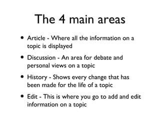 The 4 main areas Article - Where all the information on a topic is displayed Discussion - An area for debate and personal views on a topic History - Shows every change that has been made for the life of a topic Edit - This is where you go to add and edit information on a topic 