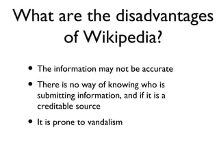What are the disadvantages of Wikipedia? The information may not be accurate There is no way of knowing who is submitting information, and if it is a creditable source It is prone to vandalism  