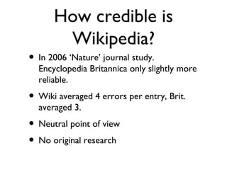 How credible is Wikipedia? In 2006 ‘Nature’ journal study. Encyclopedia Britannica only slightly more reliable.  Wiki averaged 4 errors per entry, Brit. averaged 3.  Neutral point of view No original research 