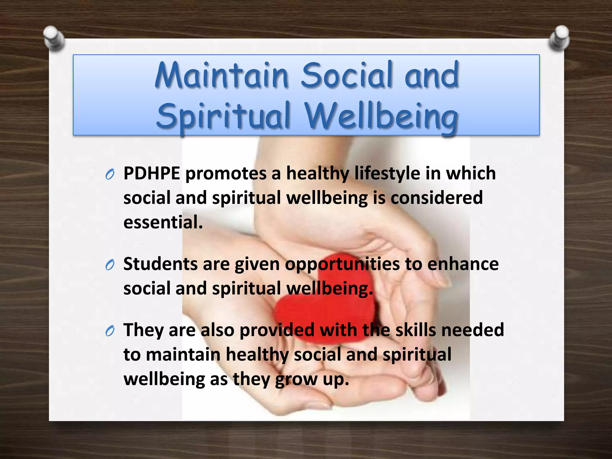 Maintain Social and Spiritual Wellbeing PDHPE promotes a healthy lifestyle in which social and spiritual wellbeing is considered essential. Students are given opportunities to enhance social and spiritual wellbeing.They are also provided with the skills needed to maintain healthy social and spiritual wellbeing as they grow up.