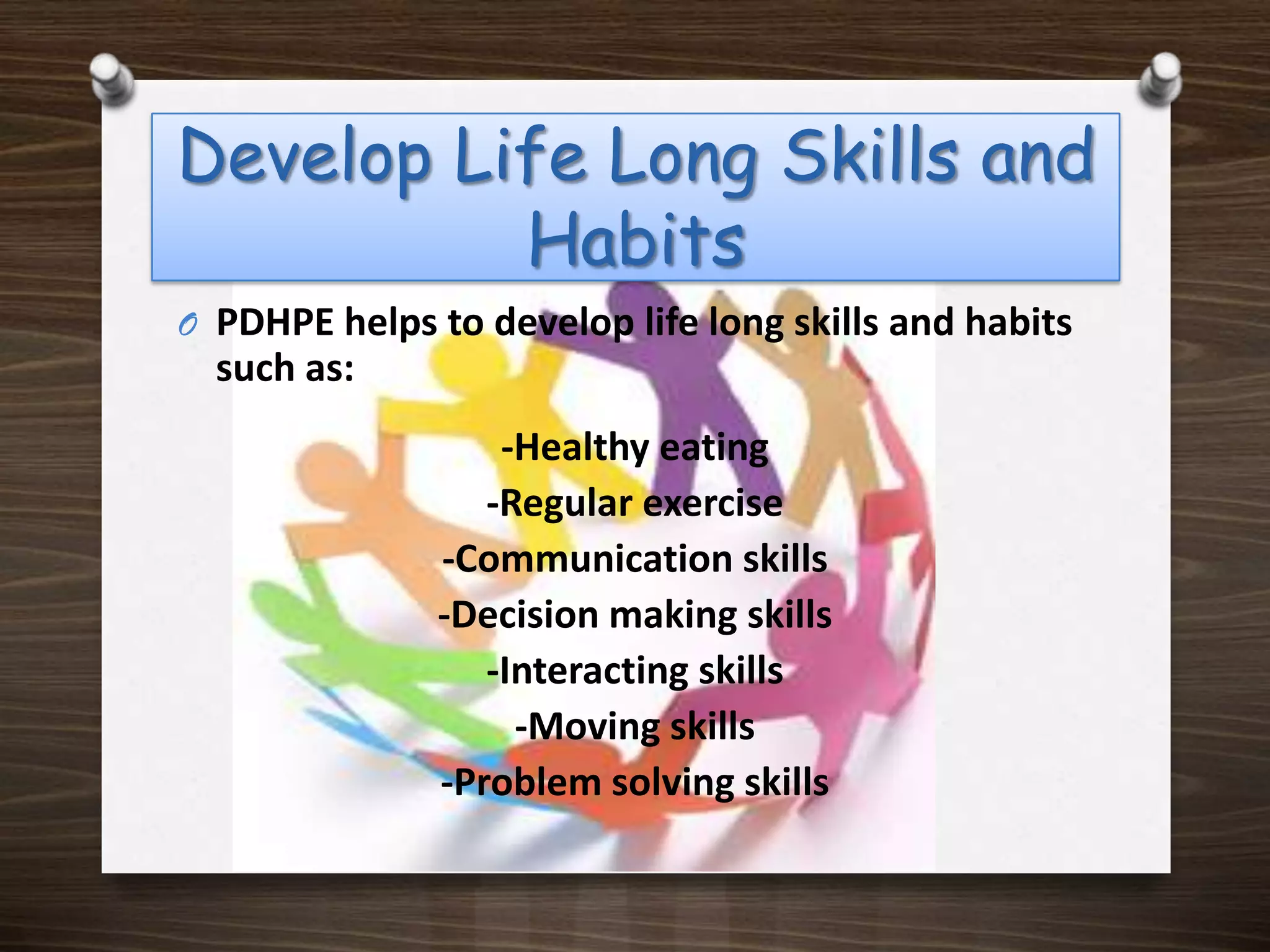 Develop Life Long Skills and HabitsPDHPE helps to develop life long skills and habits such as:-Healthy eating-Regular exercise -Communication skills-Decision making skills-Interacting skills-Moving skills-Problem solving skills
