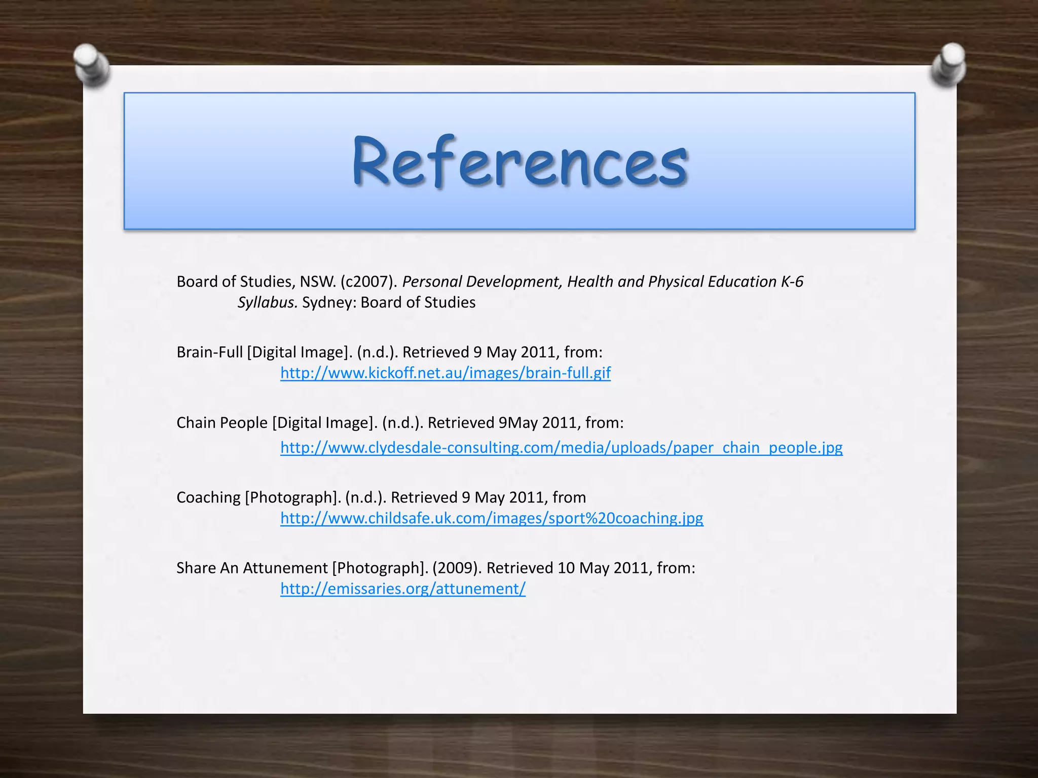 ReferencesBoard of Studies, NSW. (c2007). Personal Development, Health and Physical Education K‐6    	Syllabus. Sydney: Board of StudiesBrain-Full [Digital Image]. (n.d.). Retrieved 9 May 2011, from: 	http://www.kickoff.net.au/images/brain-full.gifChain People [Digital Image]. (n.d.). Retrieved 9May 2011, from: http://www.clydesdale-consulting.com/media/uploads/paper_chain_people.jpgCoaching [Photograph]. (n.d.). Retrieved 9 May 2011, from http://www.childsafe.uk.com/images/sport%20coaching.jpgShare An Attunement[Photograph]. (2009). Retrieved 10 May 2011, from:  http://emissaries.org/attunement/