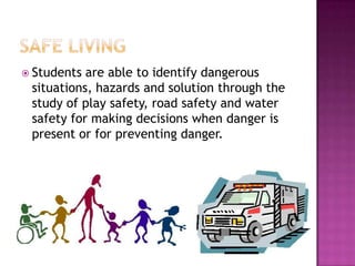  Students are able to identify dangerous
 situations, hazards and solution through the
 study of play safety, road safety and water
 safety for making decisions when danger is
 present or for preventing danger.
 