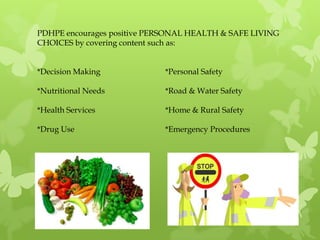 PDHPE encourages positive PERSONAL HEALTH & SAFE LIVING
CHOICES by covering content such as:


*Decision Making             *Personal Safety

*Nutritional Needs           *Road & Water Safety

*Health Services             *Home & Rural Safety

*Drug Use                    *Emergency Procedures
 