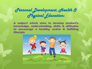 Personal Development, Health &
      Physical Education:
A subject which aims to develop student’s
knowledge, understanding, skills & attitudes
to encourage a healthy, active & fulfilling
lifestyle
 