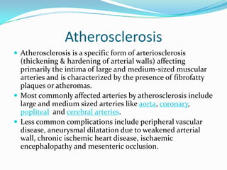 Atherosclerosis
 Atherosclerosis is a specific form of arteriosclerosis

(thickening & hardening of arterial walls) affecting
primarily the intima of large and medium-sized muscular
arteries and is characterized by the presence of fibrofatty
plaques or atheromas.
 Most commonly affected arteries by atherosclerosis include
large and medium sized arteries like aorta, coronary,
popliteal and cerebral arteries.
 Less common complications include peripheral vascular
disease, aneurysmal dilatation due to weakened arterial
wall, chronic ischemic heart disease, ischaemic
encephalopathy and mesenteric occlusion.

 