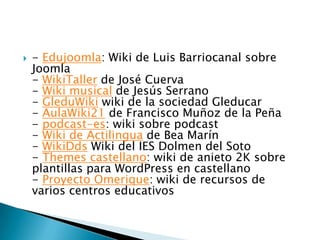    - Edujoomla: Wiki de Luis Barriocanal sobre
    Joomla
    - WikiTaller de José Cuerva
    - Wiki musical de Jesús Serrano
    - GleduWiki wiki de la sociedad Gleducar
    - AulaWiki21 de Francisco Muñoz de la Peña
    - podcast-es: wiki sobre podcast
    - Wiki de Actilingua de Bea Marín
    - WikiDds Wiki del IES Dolmen del Soto
    - Themes castellano: wiki de anieto 2K sobre
    plantillas para WordPress en castellano
    - Proyecto Omerique: wiki de recursos de
    varios centros educativos
 